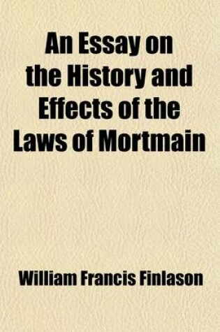 Cover of An Essay on the History and Effects of the Laws of Mortmain; And the Laws Against Testamentary Dispositions for Pious Purposes Comprising an Account of the Debates in Parliament, and of the Inquiries of Select Committees of the House of Commons, and the Most