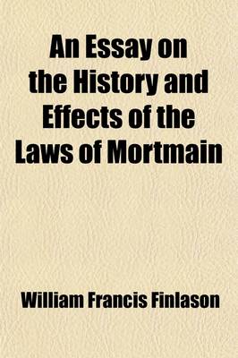 Book cover for An Essay on the History and Effects of the Laws of Mortmain; And the Laws Against Testamentary Dispositions for Pious Purposes Comprising an Account of the Debates in Parliament, and of the Inquiries of Select Committees of the House of Commons, and the Most