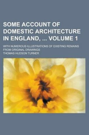 Cover of Some Account of Domestic Architecture in England,; With Numerous Illustrations of Existing Remains from Original Drawings Volume 1