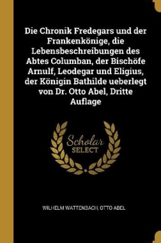 Cover of Die Chronik Fredegars und der Frankenkönige, die Lebensbeschreibungen des Abtes Columban, der Bischöfe Arnulf, Leodegar und Eligius, der Königin Bathilde ueberlegt von Dr. Otto Abel, Dritte Auflage