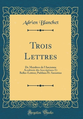 Book cover for Trois Lettres: De Membres de l'Ancienne Académie des Inscriptions Et Belles-Lettres; Publiées Et Annotées (Classic Reprint)