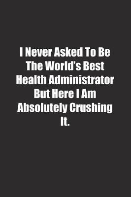 Book cover for I Never Asked To Be The World's Best Health Administrator But Here I Am Absolutely Crushing It.