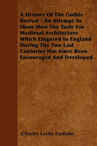 Cover of A History Of The Gothic Revival - An Attempt To Show How The Taste For Medieval Architecture Which Lingered In England During The Two Last Centuries Has Since Been Encouraged And Developed