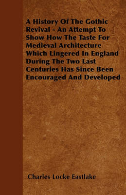 Book cover for A History Of The Gothic Revival - An Attempt To Show How The Taste For Medieval Architecture Which Lingered In England During The Two Last Centuries Has Since Been Encouraged And Developed