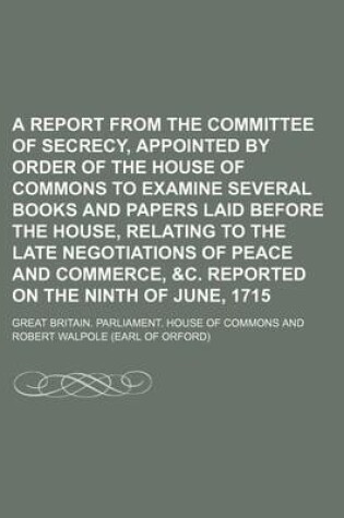 Cover of A Report from the Committee of Secrecy, Appointed by Order of the House of Commons to Examine Several Books and Papers Laid Before the House, Relating to the Late Negotiations of Peace and Commerce, &C. Reported on the Ninth of June, 1715