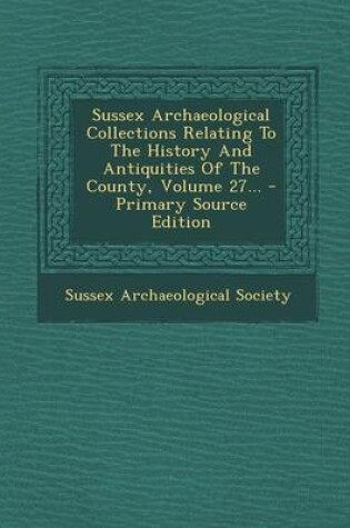 Cover of Sussex Archaeological Collections Relating to the History and Antiquities of the County, Volume 27... - Primary Source Edition