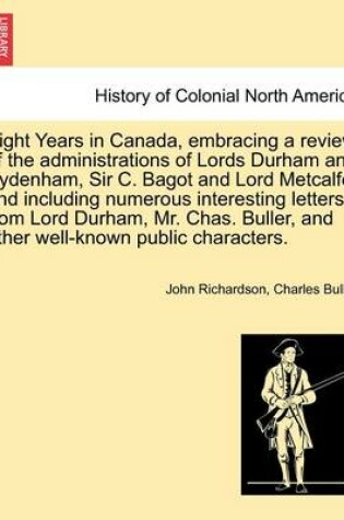 Cover of Eight Years in Canada, Embracing a Review of the Administrations of Lords Durham and Sydenham, Sir C. Bagot and Lord Metcalfe; And Including Numerous Interesting Letters from Lord Durham, Mr. Chas. Buller, and Other Well-Known Public Characters.