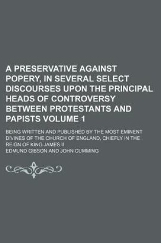 Cover of A Preservative Against Popery, in Several Select Discourses Upon the Principal Heads of Controversy Between Protestants and Papists Volume 1; Being Written and Published by the Most Eminent Divines of the Church of England, Chiefly in the Reign of King Ja