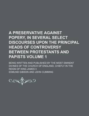 Book cover for A Preservative Against Popery, in Several Select Discourses Upon the Principal Heads of Controversy Between Protestants and Papists Volume 1; Being Written and Published by the Most Eminent Divines of the Church of England, Chiefly in the Reign of King Ja