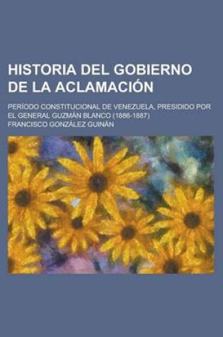 Cover of Historia del Gobierno de La Aclamacion; Periodo Constitucional de Venezuela, Presidido Por El General Guzman Blanco (1886-1887)