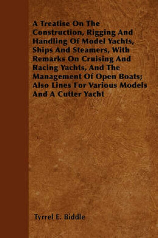 Cover of A Treatise On The Construction, Rigging And Handling Of Model Yachts, Ships And Steamers, With Remarks On Cruising And Racing Yachts, And The Management Of Open Boats; Also Lines For Various Models And A Cutter Yacht