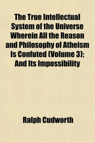 Cover of The True Intellectual System of the Universe Wherein All the Reason and Philosophy of Atheism Is Confuted (Volume 3); And Its Impossibility