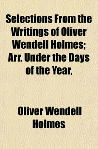 Cover of Selections from the Writings of Oliver Wendell Holmes; Arr. Under the Days of the Year, & Accompanied by Memoranda of Anniversaries of Noted Events & of the Birth or Death of Famous Men & Women