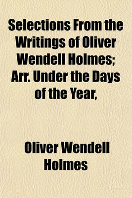 Book cover for Selections from the Writings of Oliver Wendell Holmes; Arr. Under the Days of the Year, & Accompanied by Memoranda of Anniversaries of Noted Events & of the Birth or Death of Famous Men & Women