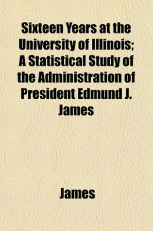 Cover of Sixteen Years at the University of Illinois; A Statistical Study of the Administration of President Edmund J. James