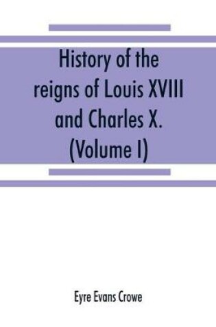 Cover of History of the reigns of Louis XVIII. and Charles X. (Volume I)