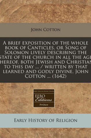 Cover of A Brief Exposition of the Whole Book of Canticles, or Song of Solomon Lively Describing the Estate of the Church in All the Ages Thereof, Both Jewish and Christian, to This Day ... / Written by That Learned and Godly Divine, John Cotton ... (1642)