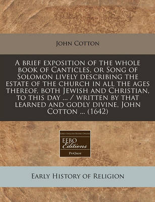 Book cover for A Brief Exposition of the Whole Book of Canticles, or Song of Solomon Lively Describing the Estate of the Church in All the Ages Thereof, Both Jewish and Christian, to This Day ... / Written by That Learned and Godly Divine, John Cotton ... (1642)