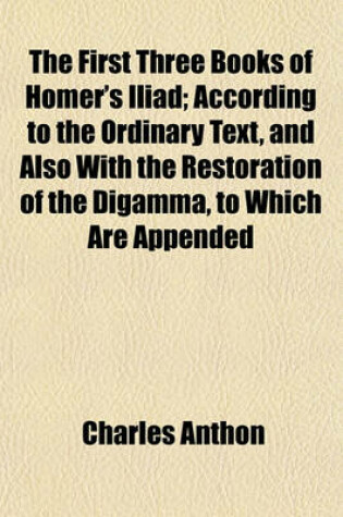 Cover of The First Three Books of Homer's Iliad; According to the Ordinary Text, and Also with the Restoration of the Digamma, to Which Are Appended