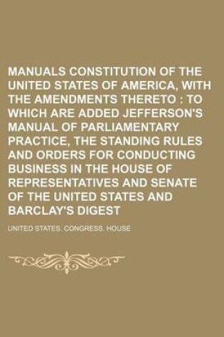 Cover of Manuals Constitution of the United States of America, with the Amendments Thereto; To Which Are Added Jefferson's Manual of Parliamentary Practice, the Standing Rules and Orders for Conducting Business in the House of Representatives and Senate of the Unit