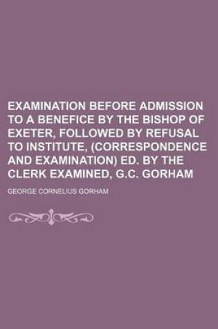 Cover of Examination Before Admission to a Benefice by the Bishop of Exeter, Followed by Refusal to Institute, (Correspondence and Examination) Ed. by the Clerk Examined, G.C. Gorham