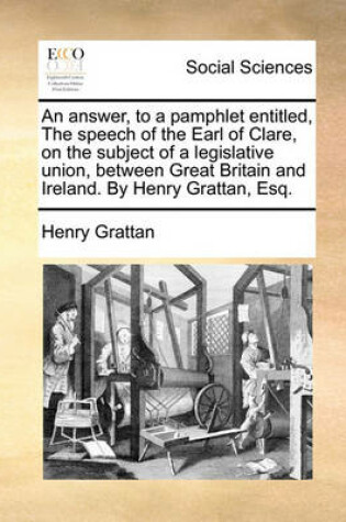 Cover of An Answer, to a Pamphlet Entitled, the Speech of the Earl of Clare, on the Subject of a Legislative Union, Between Great Britain and Ireland. by Henry Grattan, Esq.