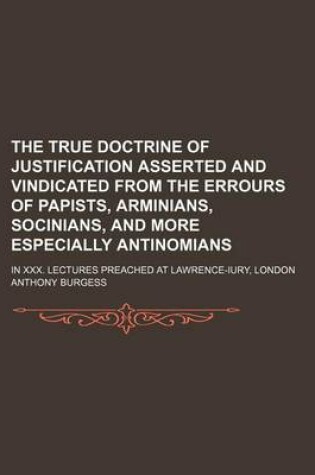 Cover of The True Doctrine of Justification Asserted and Vindicated from the Errours of Papists, Arminians, Socinians, and More Especially Antinomians; In XXX. Lectures Preached at Lawrence-Iury, London