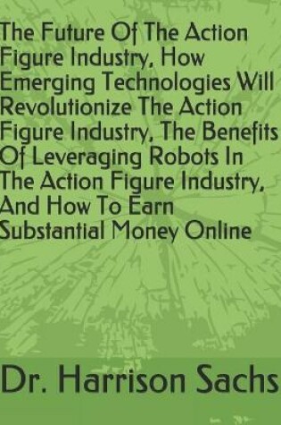 Cover of The Future Of The Action Figure Industry, How Emerging Technologies Will Revolutionize The Action Figure Industry, The Benefits Of Leveraging Robots In The Action Figure Industry, And How To Earn Substantial Money Online