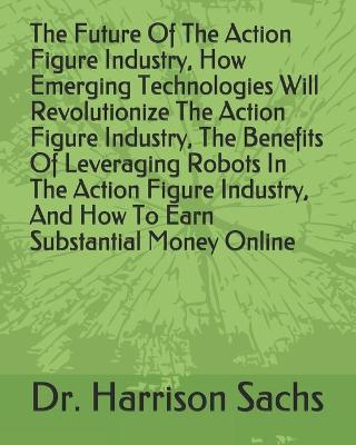 Book cover for The Future Of The Action Figure Industry, How Emerging Technologies Will Revolutionize The Action Figure Industry, The Benefits Of Leveraging Robots In The Action Figure Industry, And How To Earn Substantial Money Online