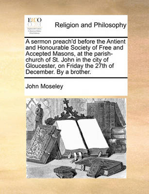 Book cover for A sermon preach'd before the Antient and Honourable Society of Free and Accepted Masons, at the parish-church of St. John in the city of Gloucester, on Friday the 27th of December. By a brother.