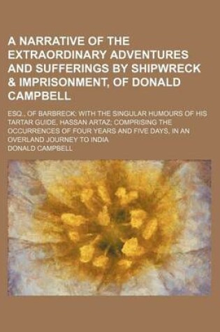 Cover of A Narrative of the Extraordinary Adventures and Sufferings by Shipwreck & Imprisonment, of Donald Campbell; Esq., of Barbreck with the Singular Humours of His Tartar Guide, Hassan Artaz Comprising the Occurrences of Four Years and Five