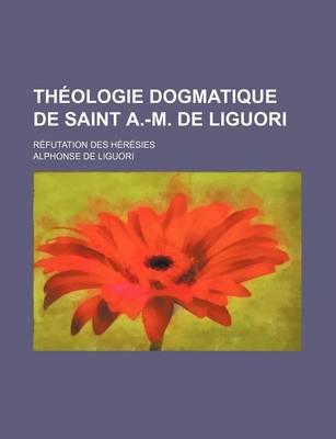 Book cover for Theologie Dogmatique de Saint A.-M. de Liguori; Refutation Des Heresies