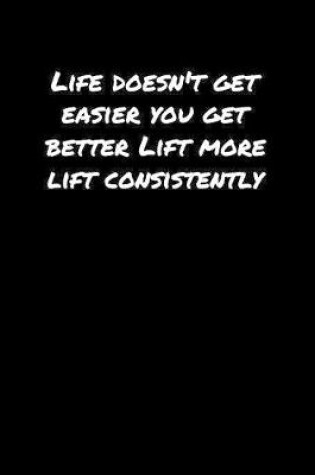 Cover of Life Doesn't Get Easier You Get Better Lift More Lift Consistently