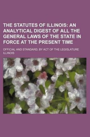 Cover of The Statutes of Illinois; An Analytical Digest of All the General Laws of the State in Force at the Present Time. Official and Standard, by Act of the