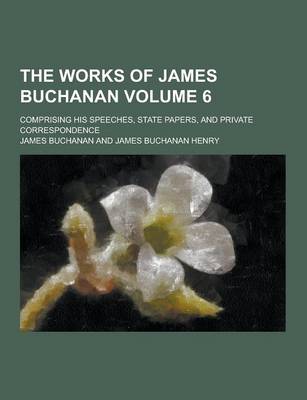 Book cover for The Works of James Buchanan; Comprising His Speeches, State Papers, and Private Correspondence Volume 6