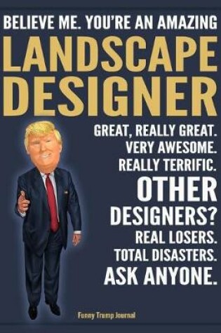 Cover of Funny Trump Journal - Believe Me. You're An Amazing Landscape Designer Great, Really Great. Very Awesome. Really Terrific. Other Designers? Total Disasters. Ask Anyone.