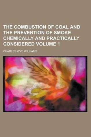 Cover of The Combustion of Coal and the Prevention of Smoke Chemically and Practically Considered Volume 1