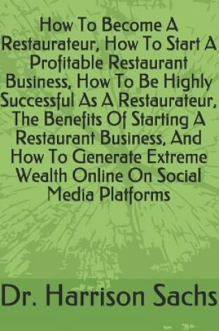 Cover of How To Become A Restaurateur, How To Start A Profitable Restaurant Business, How To Be Highly Successful As A Restaurateur, The Benefits Of Starting A Restaurant Business, And How To Generate Extreme Wealth Online On Social Media Platforms