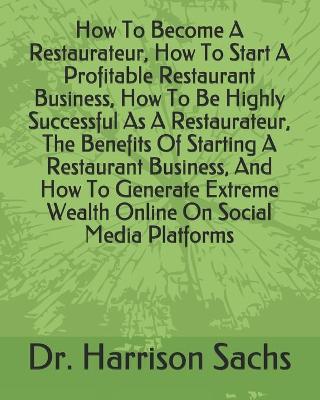 Book cover for How To Become A Restaurateur, How To Start A Profitable Restaurant Business, How To Be Highly Successful As A Restaurateur, The Benefits Of Starting A Restaurant Business, And How To Generate Extreme Wealth Online On Social Media Platforms