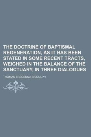 Cover of The Doctrine of Baptismal Regeneration, as It Has Been Stated in Some Recent Tracts, Weighed in the Balance of the Sanctuary, in Three Dialogues