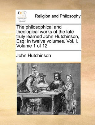 Book cover for The philosophical and theological works of the late truly learned John Hutchinson, Esq; In twelve volumes. Vol. I. Volume 1 of 12