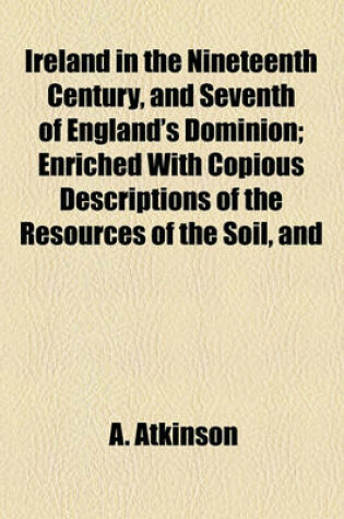 Cover of Ireland in the Nineteenth Century, and Seventh of England's Dominion; Enriched with Copious Descriptions of the Resources of the Soil, and
