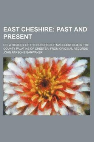 Cover of East Cheshire; Past and Present. Or, a History of the Hundred of Macclesfield, in the County Palatine of Chester. from Original Records