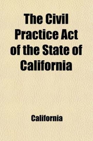 Cover of The Civil Practice Act of the State of California; Including Amendments of 1868, with Notes and References, to the Decisions of the Supreme Court, General Laws Germain to the Practice ACT and an Appendix Containing the Acts Concerning Forcible Entries