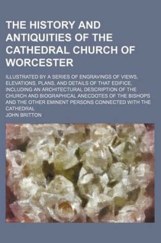 Cover of The History and Antiquities of the Cathedral Church of Worcester; Illustrated by a Series of Engravings of Views, Elevations, Plans, and Details of That Edifice, Including an Architectural Description of the Church and Biographical