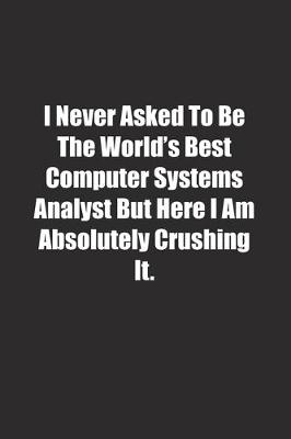 Book cover for I Never Asked To Be The World's Best Computer Systems Analyst But Here I Am Absolutely Crushing It.