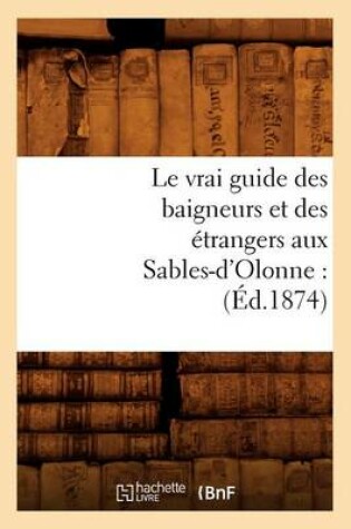 Cover of Le Vrai Guide Des Baigneurs Et Des Etrangers Aux Sables-d'Olonne: (Ed.1874)