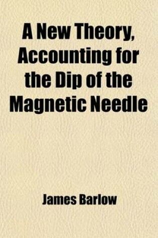 Cover of A New Theory, Accounting for the Dip of the Magnetic Needle; Being an Analysis of Terrestrial Magnetism, with a Solution of the Lines of Variation and No Variation, and an Explanation of the Nature of a Magnet