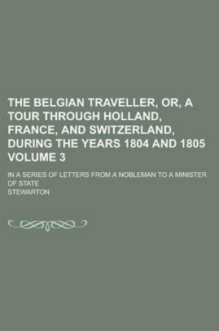 Cover of The Belgian Traveller, Or, a Tour Through Holland, France, and Switzerland, During the Years 1804 and 1805; In a Series of Letters from a Nobleman to a Minister of State Volume 3