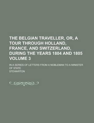 Book cover for The Belgian Traveller, Or, a Tour Through Holland, France, and Switzerland, During the Years 1804 and 1805; In a Series of Letters from a Nobleman to a Minister of State Volume 3